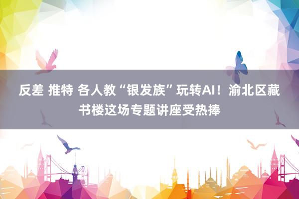 反差 推特 各人教“银发族”玩转AI！渝北区藏书楼这场专题讲座受热捧