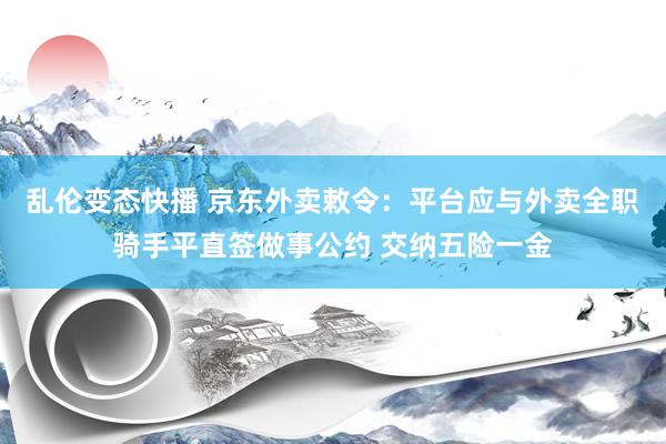 乱伦变态快播 京东外卖敕令：平台应与外卖全职骑手平直签做事公约 交纳五险一金