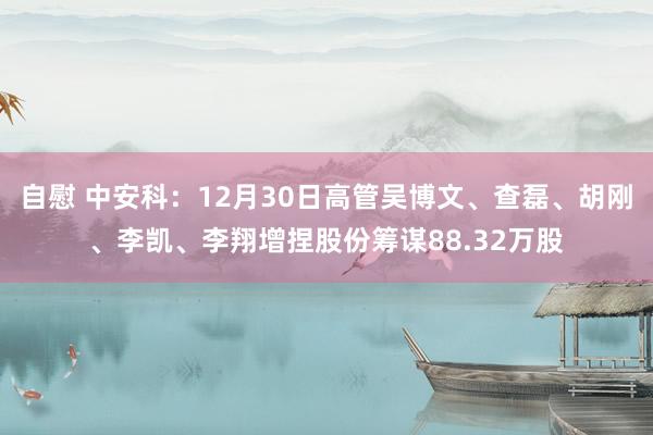 自慰 中安科：12月30日高管吴博文、查磊、胡刚、李凯、李翔增捏股份筹谋88.32万股