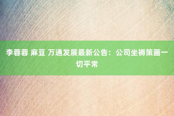 李蓉蓉 麻豆 万通发展最新公告：公司坐褥策画一切平常