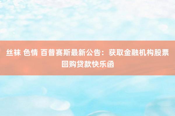 丝袜 色情 百普赛斯最新公告：获取金融机构股票回购贷款快乐函