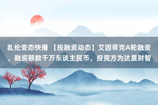 乱伦变态快播 【投融资动态】艾因蒂克A轮融资，融资额数千万东谈主民币，投资方为达晨财智