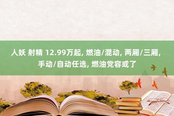 人妖 射精 12.99万起， 燃油/混动， 两厢/三厢， 手动/自动任选， 燃油党容或了