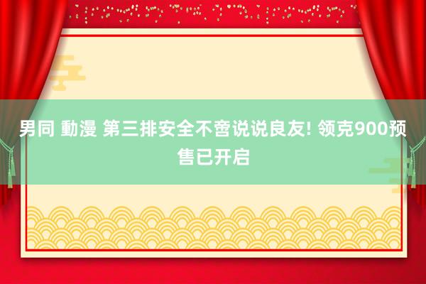 男同 動漫 第三排安全不啻说说良友! 领克900预售已开启