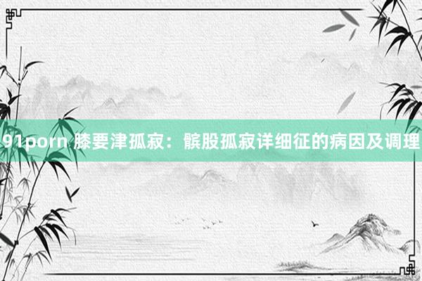 91porn 膝要津孤寂：髌股孤寂详细征的病因及调理