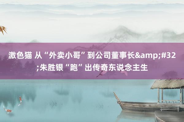 激色猫 从“外卖小哥”到公司董事长&#32;朱胜银“跑”出传奇东说念主生