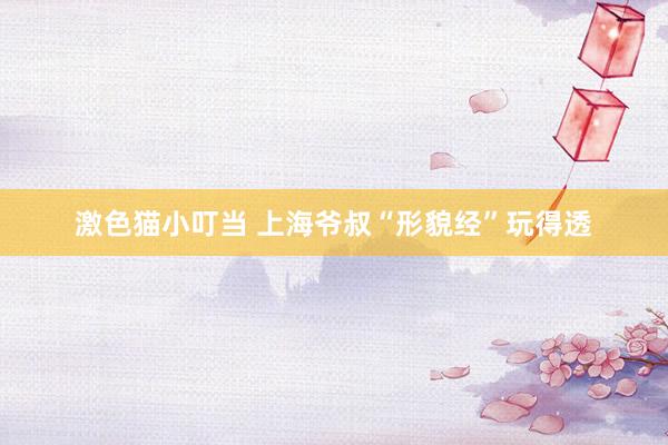 激色猫小叮当 上海爷叔“形貌经”玩得透