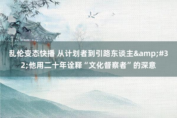 乱伦变态快播 从计划者到引路东谈主&#32;他用二十年诠释“文化督察者”的深意