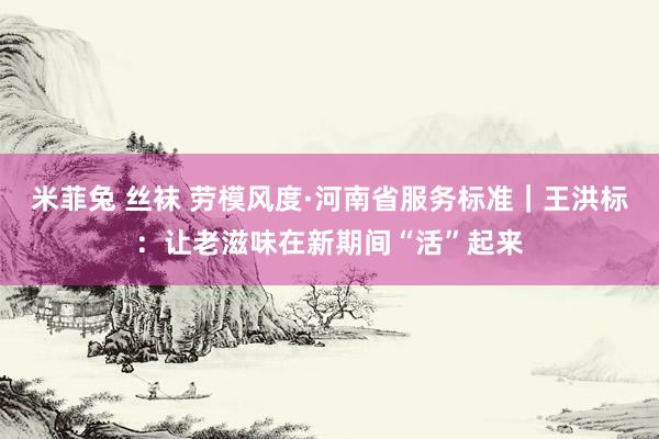 米菲兔 丝袜 劳模风度·河南省服务标准｜王洪标：让老滋味在新期间“活”起来