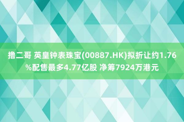 撸二哥 英皇钟表珠宝(00887.HK)拟折让约1.76%配售最多4.77亿股 净筹7924万港元
