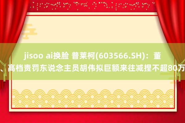 jisoo ai换脸 普莱柯(603566.SH)：董事、高档责罚东说念主员胡伟拟巨额来往减捏不超80万股