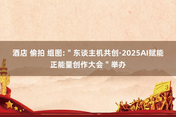酒店 偷拍 组图:＂东谈主机共创·2025AI赋能正能量创作大会＂举办