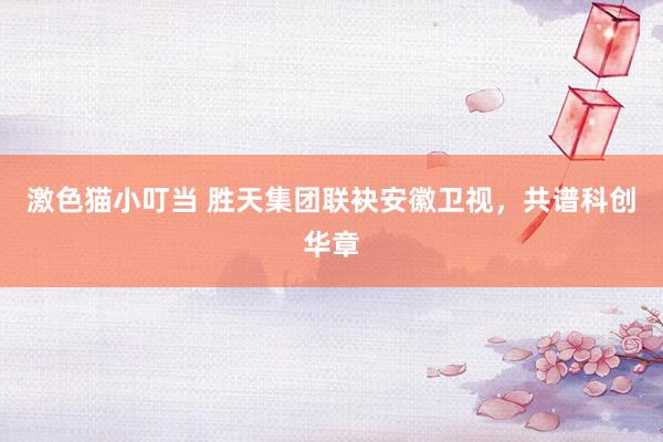 激色猫小叮当 胜天集团联袂安徽卫视，共谱科创华章