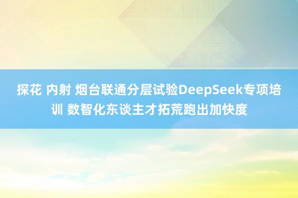 探花 内射 烟台联通分层试验DeepSeek专项培训 数智化东谈主才拓荒跑出加快度