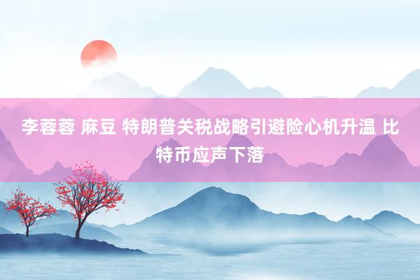 李蓉蓉 麻豆 特朗普关税战略引避险心机升温 比特币应声下落