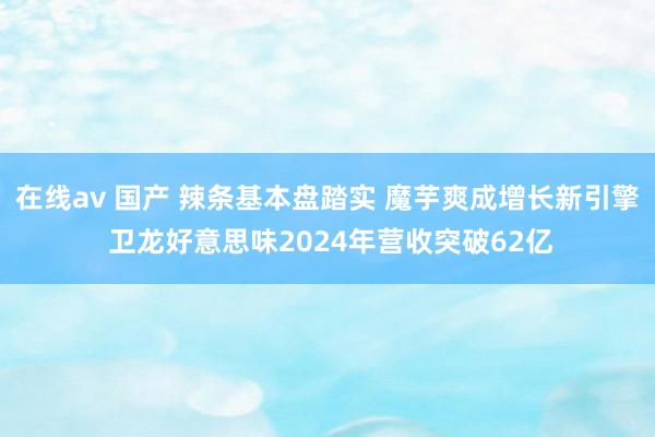 在线av 国产 辣条基本盘踏实 魔芋爽成增长新引擎 卫龙好意思味2024年营收突破62亿