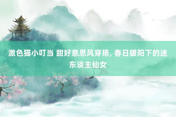激色猫小叮当 甜好意思风穿搭， 春日暖阳下的迷东谈主仙女