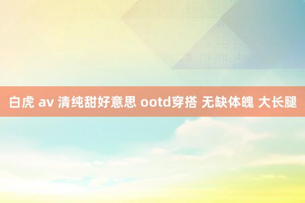 白虎 av 清纯甜好意思 ootd穿搭 无缺体魄 大长腿