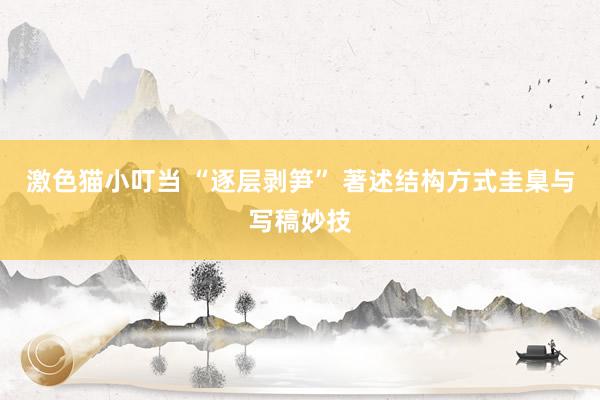 激色猫小叮当 “逐层剥笋” 著述结构方式圭臬与写稿妙技