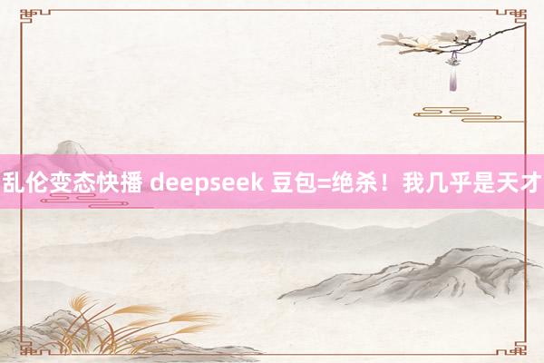 乱伦变态快播 deepseek 豆包=绝杀！我几乎是天才
