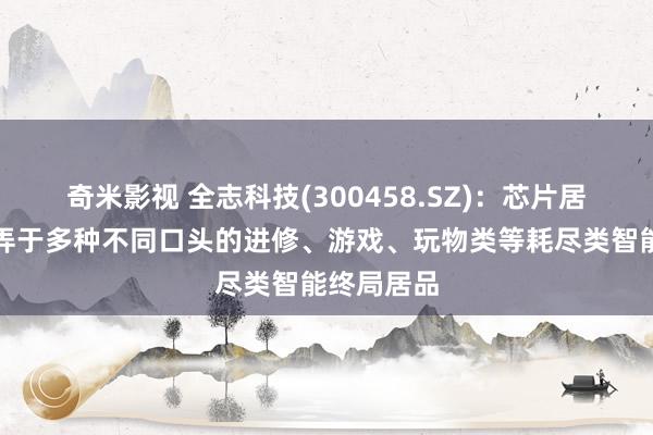 奇米影视 全志科技(300458.SZ)：芯片居品世俗愚弄于多种不同口头的进修、游戏、玩物类等耗尽类智能终局居品