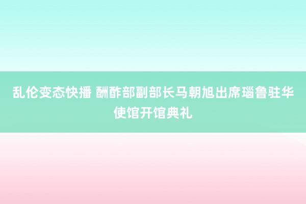 乱伦变态快播 酬酢部副部长马朝旭出席瑙鲁驻华使馆开馆典礼