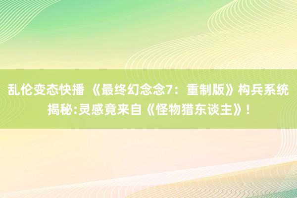 乱伦变态快播 《最终幻念念7：重制版》构兵系统揭秘:灵感竟来自《怪物猎东谈主》!