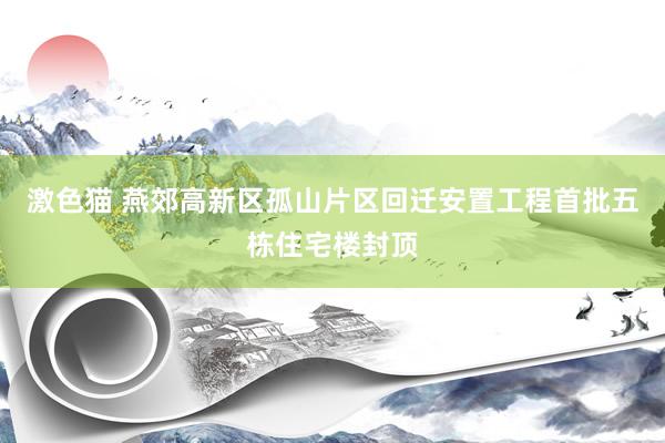 激色猫 燕郊高新区孤山片区回迁安置工程首批五栋住宅楼封顶