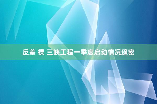 反差 裸 三峡工程一季度启动情况邃密