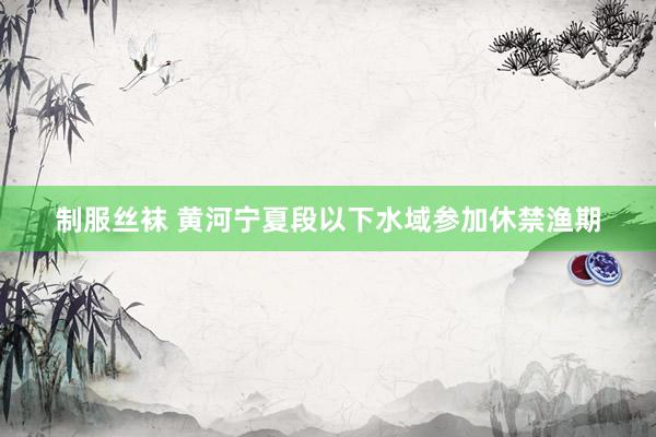 制服丝袜 黄河宁夏段以下水域参加休禁渔期