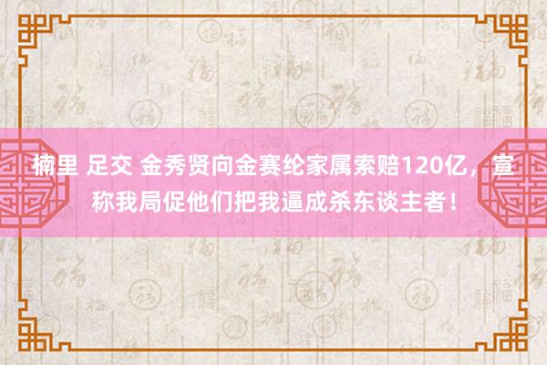 楠里 足交 金秀贤向金赛纶家属索赔120亿，宣称我局促他们把我逼成杀东谈主者！