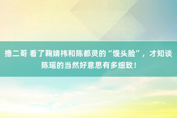 撸二哥 看了鞠婧祎和陈都灵的“馒头脸”，才知谈陈瑶的当然好意思有多细致！