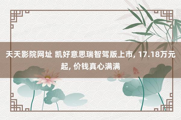 天天影院网址 凯好意思瑞智驾版上市， 17.18万元起， 价钱真心满满