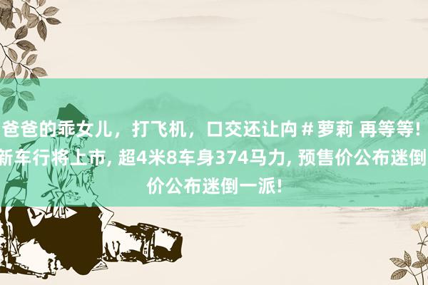 爸爸的乖女儿，打飞机，口交还让禸＃萝莉 再等等! 长安新车行将上市， 超4米8车身374马力， 预售价公布迷倒一派!