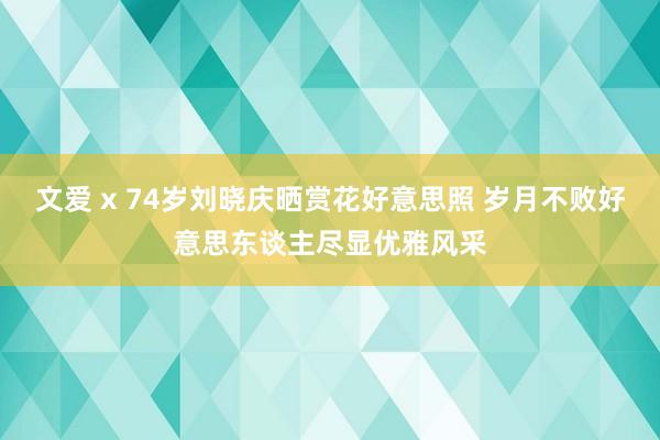 文爱 x 74岁刘晓庆晒赏花好意思照 岁月不败好意思东谈主尽显优雅风采