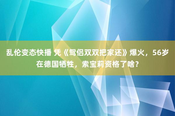 乱伦变态快播 凭《鸳侣双双把家还》爆火，56岁在德国牺牲，索宝莉资格了啥？