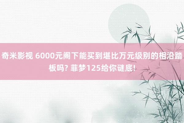 奇米影视 6000元阁下能买到堪比万元级别的相沿踏板吗? 菲梦125给你谜底!