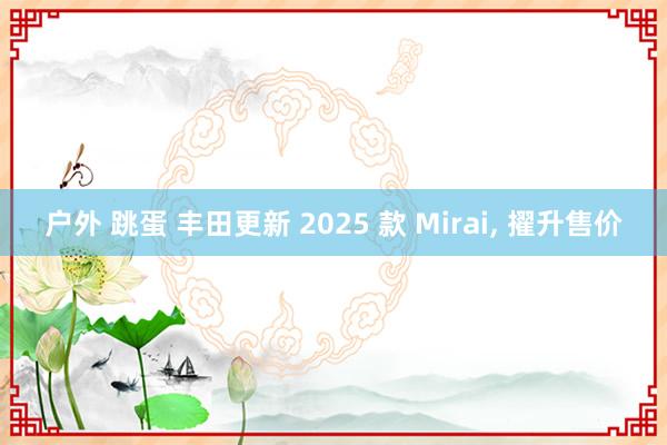 户外 跳蛋 丰田更新 2025 款 Mirai， 擢升售价