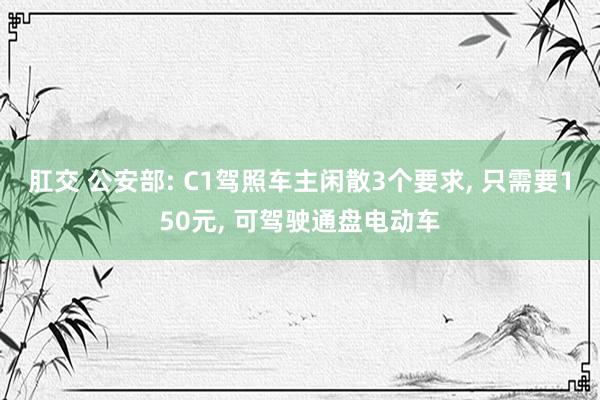 肛交 公安部: C1驾照车主闲散3个要求， 只需要150元， 可驾驶通盘电动车
