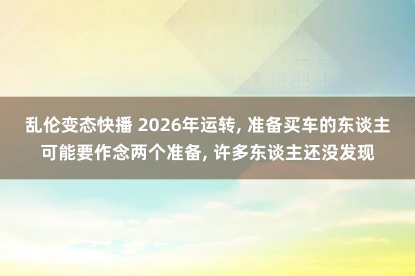 乱伦变态快播 2026年运转， 准备买车的东谈主可能要作念两个准备， 许多东谈主还没发现