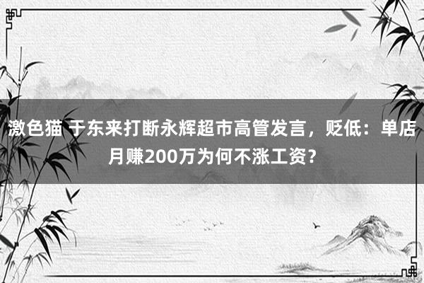 激色猫 于东来打断永辉超市高管发言，贬低：单店月赚200万为何不涨工资？