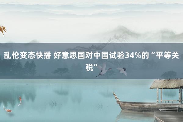 乱伦变态快播 好意思国对中国试验34%的“平等关税”