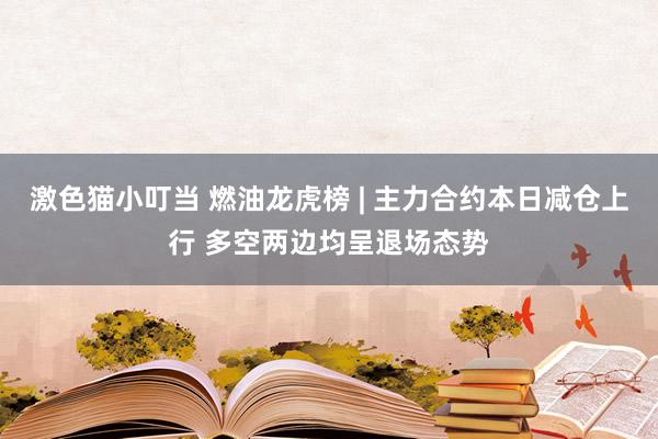 激色猫小叮当 燃油龙虎榜 | 主力合约本日减仓上行 多空两边均呈退场态势
