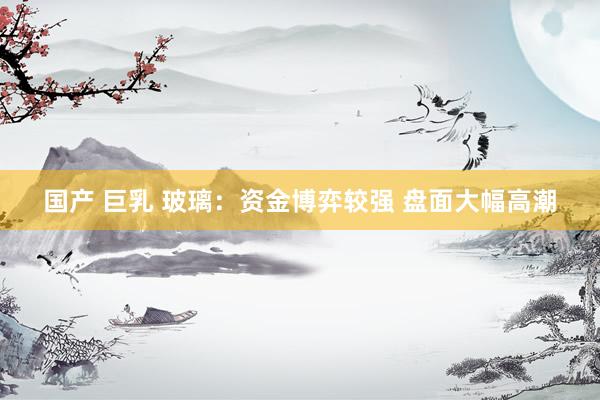 国产 巨乳 玻璃：资金博弈较强 盘面大幅高潮