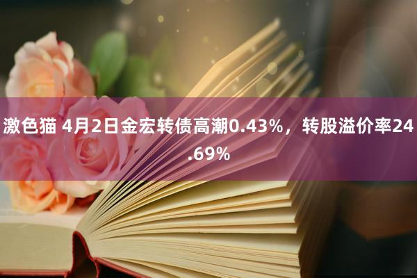 激色猫 4月2日金宏转债高潮0.43%，转股溢价率24.69%