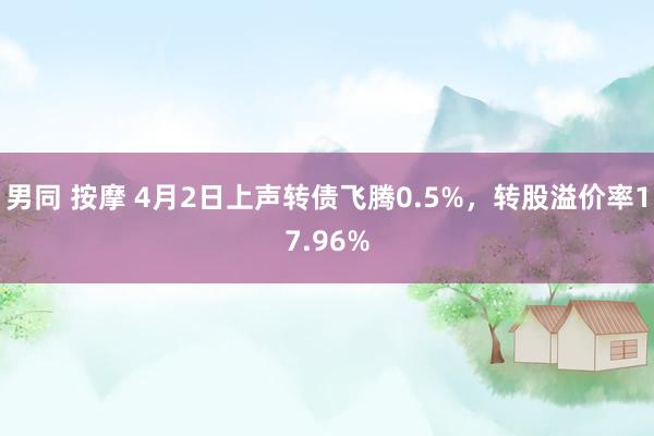 男同 按摩 4月2日上声转债飞腾0.5%，转股溢价率17.96%