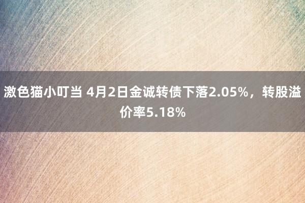激色猫小叮当 4月2日金诚转债下落2.05%，转股溢价率5.18%