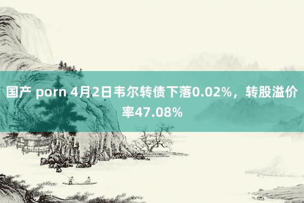 国产 porn 4月2日韦尔转债下落0.02%，转股溢价率47.08%
