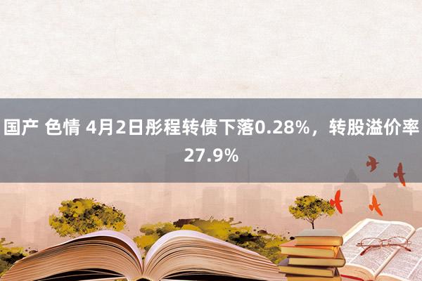 国产 色情 4月2日彤程转债下落0.28%，转股溢价率27.9%