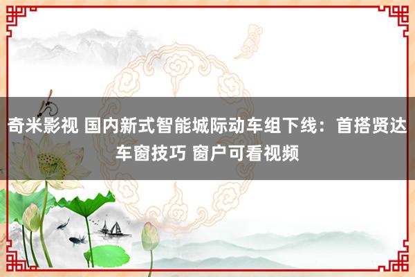 奇米影视 国内新式智能城际动车组下线：首搭贤达车窗技巧 窗户可看视频